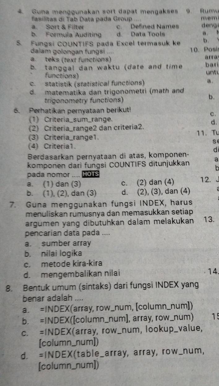 Guna menggunakan sort dapät mengakses 9. Rumu
fasilitas di Tab Data pada Group . mem
a. Sort & Filter c. Defined Names deng
b. Formula Auditing d. Data Tools a. N
S. Fungsi COUNTIFS pada Excel termasuk ke b. 、
dalam golongan fungsi .... 10. Posi
a. teks (text functions) array
b. tanggal dan waktu (date and time bari
functions)
un t
c. statistik (statistical functions) a .
d. matematika dan trigonometri (math and
trigonometry functions)
b.
6. Perhatikan pernyataan berikut!
C.
(1) Criteria_sum_range.
d.
(2) Criteria_range2 dan criteria2.
(3) Criteria_range1. 11. Tu
se
(4) Criteria1.
di
Berdasarkan pernyataan di atas, komponen-
komponen dari fungsi COUNTIFS ditunjukkan a
b
pada nomor .... HOTS
a. (1) dan (3) c. (2) dan (4) 12.
b. (1), (2), dan (3) d. (2), (3), dan (4)
7. Guna menggunakan fungsi INDEX, harus
menuliskan rumusnya dan memasukkan setiap
argumen yang dibütuhkan dalam melakukan 13.
pencarian data pada ....
a. sumber array
b. nilai logika
c. metode kira-kira
d. mengembalikan nilai 14.
8. Bentuk umum (sintaks) dari fungsi INDEX yang
benar adalah ....
a. =INDEX(array, row_num, [column_num])
b. =INDEX([column_num], array, row_num) 15
c. =INDEX(array, row_num, lookup_value,
[column_num])
d. =INDEX(table_array, array, row_num,
[column_num])