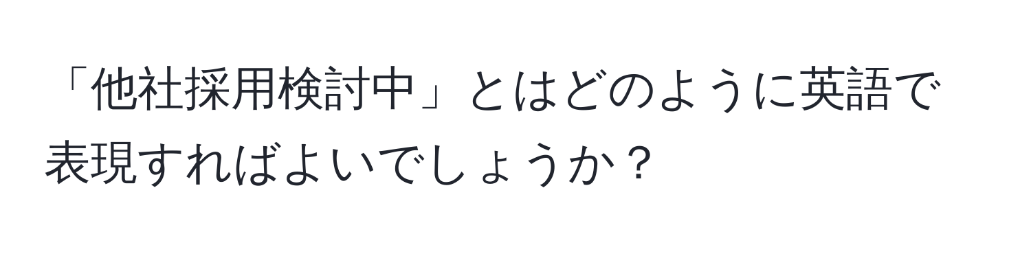 「他社採用検討中」とはどのように英語で表現すればよいでしょうか？