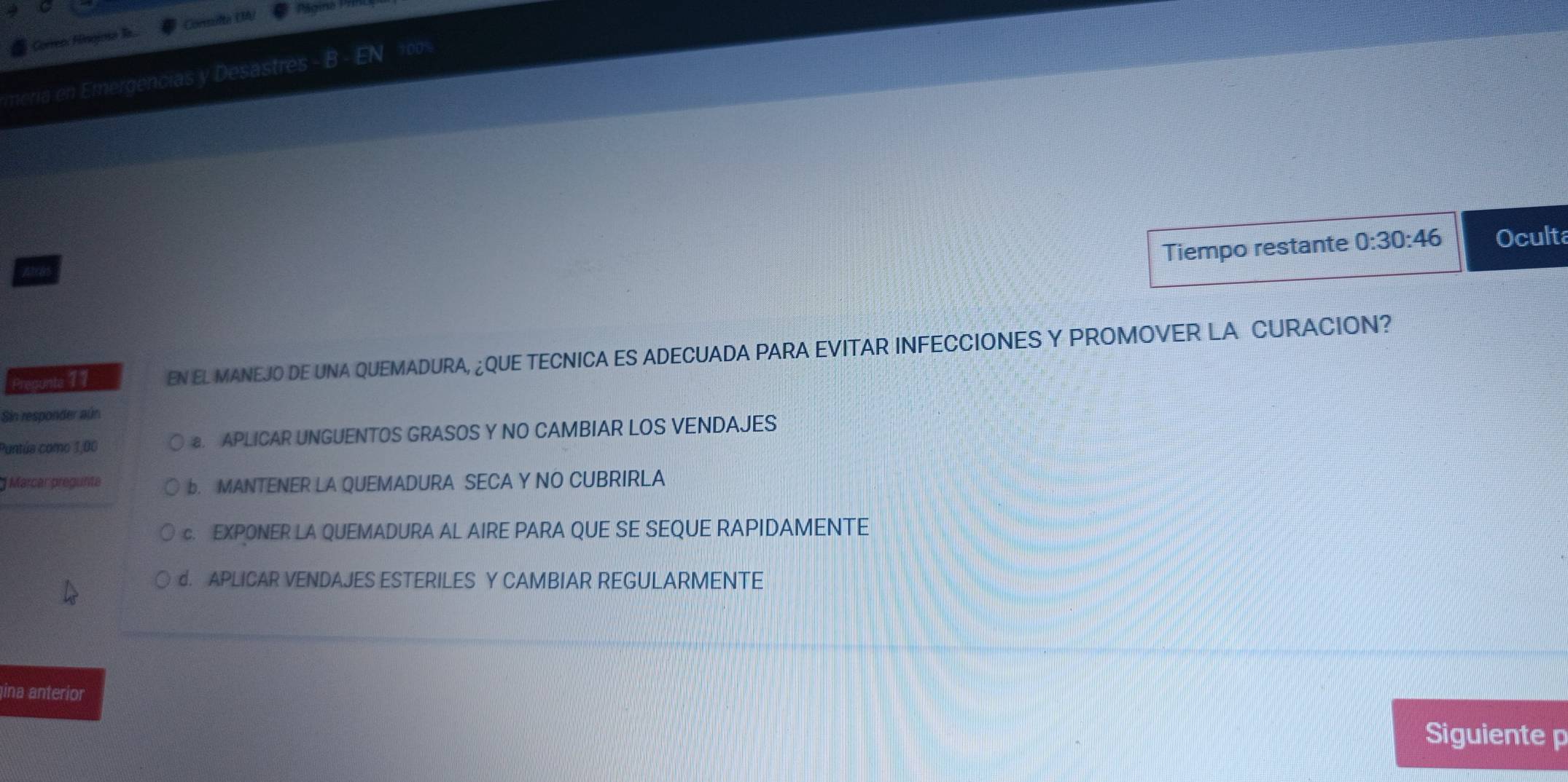 Gorreo: Hingina a... Consulta UA
Página =
meria en Emergencias y Desastres - B EN 100%
Tiempo restante 0:30:46 Oculta
Pregunte 11 EN EL MANEJO DE UNA QUEMADURA, ¿QUE TECNICA ES ADECUADA PARA EVITAR INFECCIONES Y PROMOVER LA CURACION?
Sin responder aún
Puntúa como 1,00 a. APLICAR UNGUENTOS GRASOS Y NO CAMBIAR LOS VENDAJES
Marcar pregunita b. MANTENER LA QUEMADURA SECA Y NO CUBRIRLA
c. EXPONER LA QUEMADURA AL AIRE PARA QUE SE SEQUE RAPIDAMENTE
d. APLICAR VENDAJES ESTERILES Y CAMBIAR REGULARMENTE
ina anterior
Siguiente p