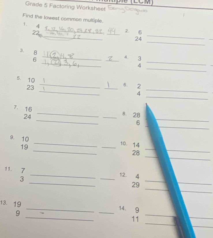 pié (LCM) 
Grade 5 Factoring Worksheet 
Find the lowest common multiple. 
1. 4
_ 
_ 
22 
_ _2. 6
_ 
24 
_ 
_ 
3. 8
_ 
6 
_ 
_4. 3
_ 
4 
5. 10 ___4_ 
23 
6. 2
_ 
_ 
7. 16
_ 
24 
_ 
_8. 28
_ 
_ 
6 
_ 
9. 10
_ 
_ 
_ 
19 
_10. 14
_ 
_ 
28 
_ 
11. 7
_ 
_ 
3 
_ 
_12. ₹4
_ 
_ 
29 
_ 
13. 19
_ 
9 
_ 
_14. 9
_ 
_ 
_ 
11