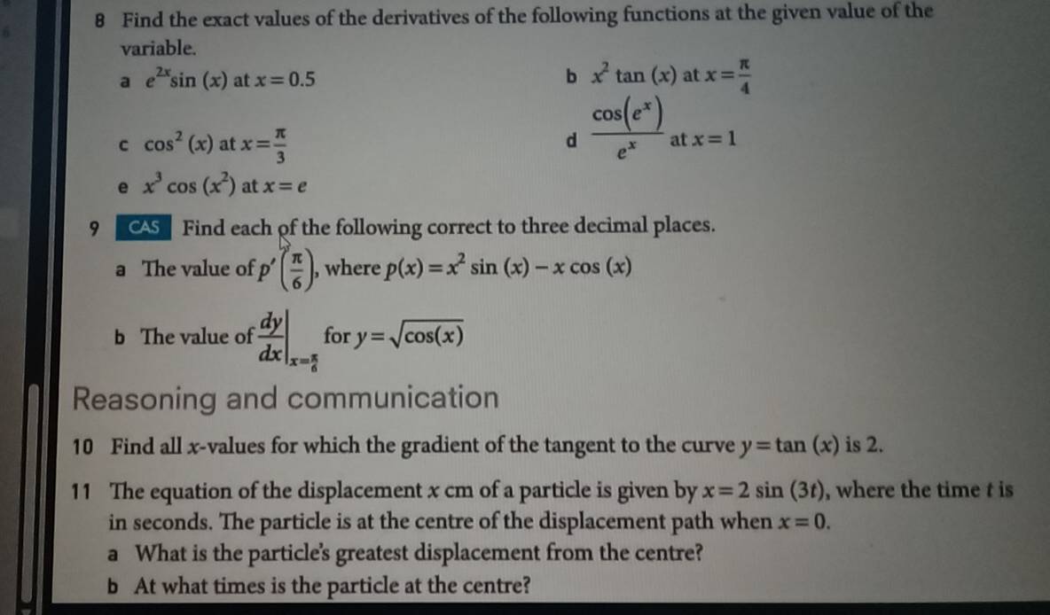 Find the exact values of the derivatives of the following functions at the given value of the 
variable. 
a e^(2x)sin (x) at x=0.5 b x^2tan (x) at x= π /4 
C cos^2(x) at x= π /3 
d  cos (e^x)/e^x  at x=1
e x^3cos (x^2) at x=e
9 Find each of the following correct to three decimal places. 
a The value of p'( π /6 ) , where p(x)=x^2sin (x)-xcos (x)
b The value of  dy/dx |_x= π /6  for y=sqrt(cos (x))
Reasoning and communication 
10 Find all x -values for which the gradient of the tangent to the curve y=tan (x) is 2. 
11 The equation of the displacement x cm of a particle is given by x=2sin (3t) , where the time t is 
in seconds. The particle is at the centre of the displacement path when x=0. 
a What is the particle's greatest displacement from the centre? 
b At what times is the particle at the centre?