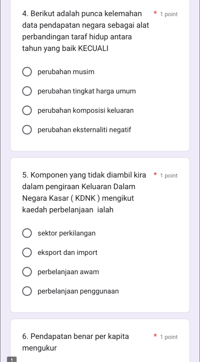 Berikut adalah punca kelemahan * 1 point
data pendapatan negara sebagai alat
perbandingan taraf hidup antara
tahun yang baik KECUALI
perubahan musim
perubahan tingkat harga umum
perubahan komposisi keluaran
perubahan eksternaliti negatif
5. Komponen yang tidak diambil kira * 1 point
dalam pengiraan Keluaran Dalam
Negara Kasar ( KDNK ) mengikut
kaedah perbelanjaan ialah
sektor perkilangan
eksport dan import
perbelanjaan awam
perbelanjaan penggunaan
6. Pendapatan benar per kapita 1 point
mengukur