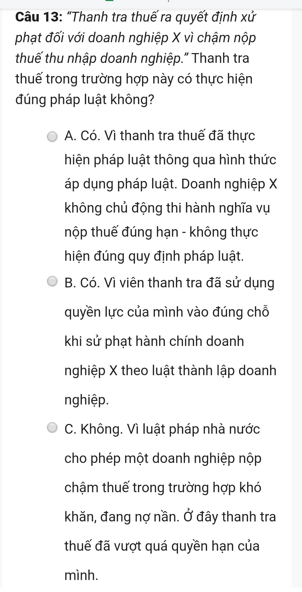 "Thanh tra thuế ra quyết định xử
phạt đối với doanh nghiệp X vì chậm nộp
thuế thu nhập doanh nghiệp." Thanh tra
thuế trong trường hợp này có thực hiện
đúng pháp luật không?
A. Có. Vì thanh tra thuế đã thực
hiện pháp luật thông qua hình thức
áp dụng pháp luật. Doanh nghiệp X
không chủ động thi hành nghĩa vụ
thộp thuế đúng hạn - không thực
hiện đúng quy định pháp luật.
B. Có. Vì viên thanh tra đã sử dụng
quyền lực của mình vào đúng chỗ
khi sử phạt hành chính doanh
nghiệp X theo luật thành lập doanh
nghiệp.
C. Không. Vì luật pháp nhà nước
cho phép một doanh nghiệp nộp
chậm thuế trong trường hợp khó
khăn, đang nợ nần. Ở đây thanh tra
thuế đã vượt quá quyền hạn của
mình.