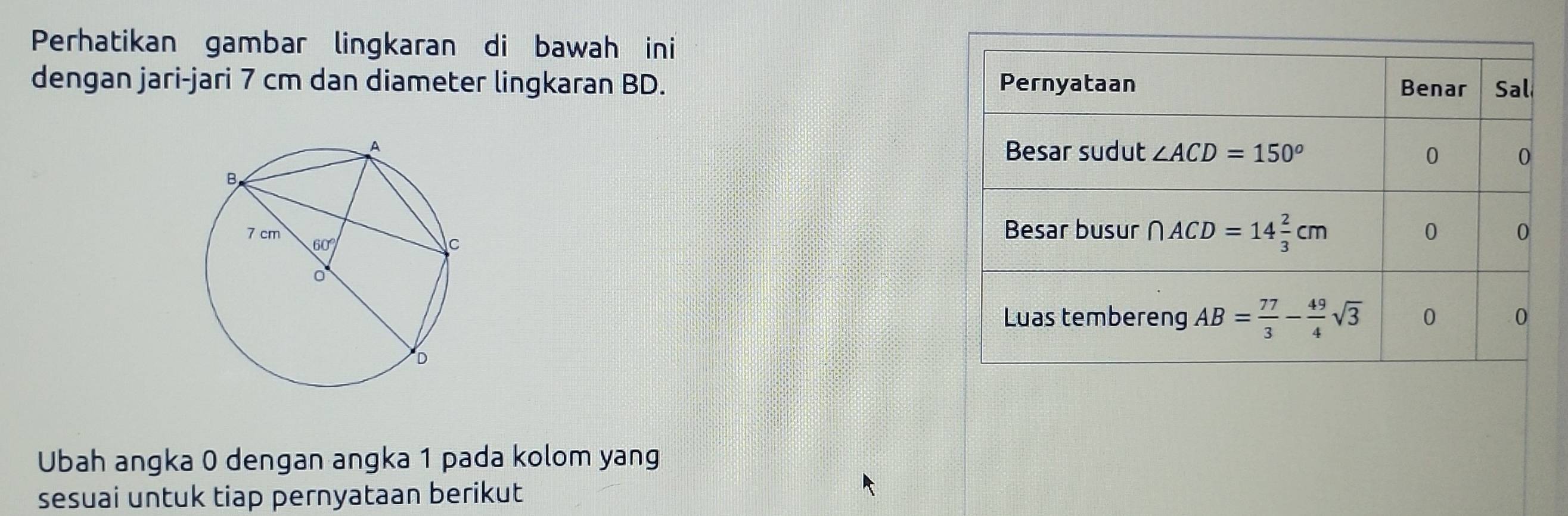 Perhatikan gambar lingkaran di bawah ini
dengan jari-jari 7 cm dan diameter lingkaran BD. 
Ubah angka 0 dengan angka 1 pada kolom yang
sesuai untuk tiap pernyataan berikut