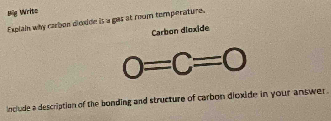 Big Write 
Explain why carbon dloxide is a gas at room temperature. 
Carbon dioxide
0=C=0
Include a description of the bonding and structure of carbon dioxide in your answer.