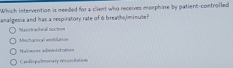 Which intervention is needed for a client who receives morphine by patient-controlled
analgesia and has a respiratory rate of 6 breaths/minute?
Nasotracheal suction
Mechanical ventilation
Naloxone administration
Cardiopulmorary resuscitation