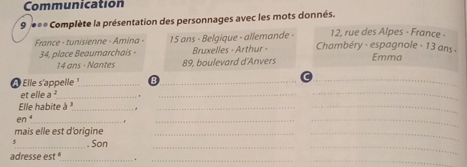 Communication 
9 ●** Complète la présentation des personnages avec les mots donnés. 
12, rue des Alpes - France - 
France - tunisienne - Amina - 15 ans - Belgique - allemande - Chambéry - espagnole - 13 ans . 
34, place Beaumarchais · Bruxelles - Arthur -
14 ans - Nantes 89, boulevard d'Anvers Emma 
A Elle s'appelle ¹_ B_ 
_ 
et elle a^2 _ 
_ 
_ 
Elle habite à ³_ 
_ 
_ 
_ en^4
_ 
_ 
mais elle est d’origine_ 
_ 
5_ . Son_ 
_ 
_ 
__ 
adresse es t^6