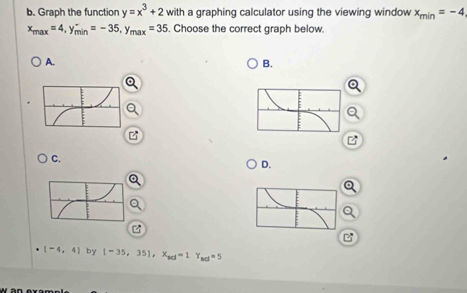 Graph the function y=x^3+2 with a graphing calculator using the viewing window x_min=-4,
x_max=4, y_(min)^-=-35, y_max=35. Choose the correct graph below. 
A. 
B. 
C. 
D.
[-4,4] by [-35,35], X_scl=1Y_scl=5