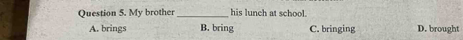 My brother _his lunch at school.
A. brings B. bring C. bringing D. brought