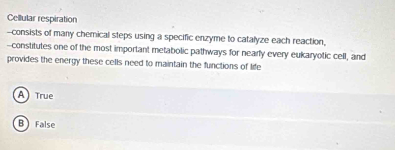 Cellular respiration
--consists of many chemical steps using a specific enzyme to catalyze each reaction,
--constitutes one of the most important metabolic pathways for nearly every eukaryotic cell, and
provides the energy these cells need to maintain the functions of life
A True
B False