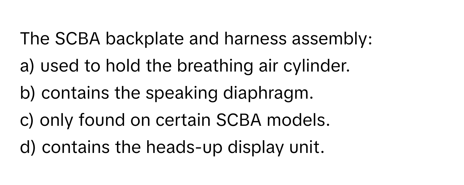 The SCBA backplate and harness assembly:

a) used to hold the breathing air cylinder. 
b) contains the speaking diaphragm. 
c) only found on certain SCBA models. 
d) contains the heads-up display unit.