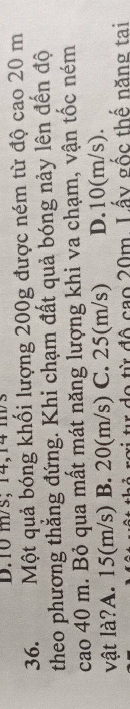 D. 10 m/s; 14,14 m/s
36. Một quả bóng khối lượng 200g được ném từ độ cao 20 m
theo phương thắng đứng. Khi chạm đất quả bóng nảy lên đến độ
cao 40 m. Bỏ qua mất mát năng lượng khi va chạm, vận tốc ném
vật là?A. 15(m/s) B. 20(m/s) C. 25(m/s) D. 10(m/s).
* từ do từ độ cao 20m. Lấy gốc thế năng tại