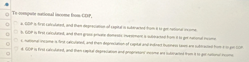 To compute national income from GDP,
a. GDP is first calculated, and then depreciation of capital is subtracted from it to get national income.
b. GDP is first calculated, and then gross private domestic investment is subtracted from it to get national income.
c. national income is first calculated, and then depreciation of capital and indirect business taxes are subtracted from it to get GDP.
d. GDP is first calculated, and then capital depreciation and proprietors' income are subtracted from it to get national income.