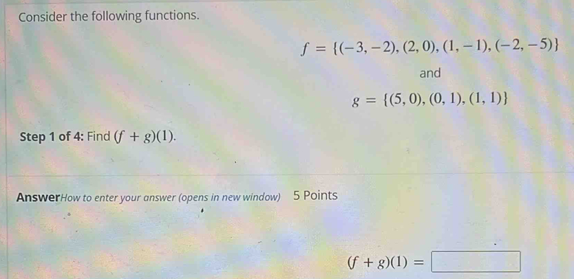 Consider the following functions.
f= (-3,-2),(2,0),(1,-1),(-2,-5)
and
g= (5,0),(0,1),(1,1)
Step 1 of 4: Find (f+g)(1). 
AnswerHow to enter your answer (opens in new window) 5 Points
(f+g)(1)=□