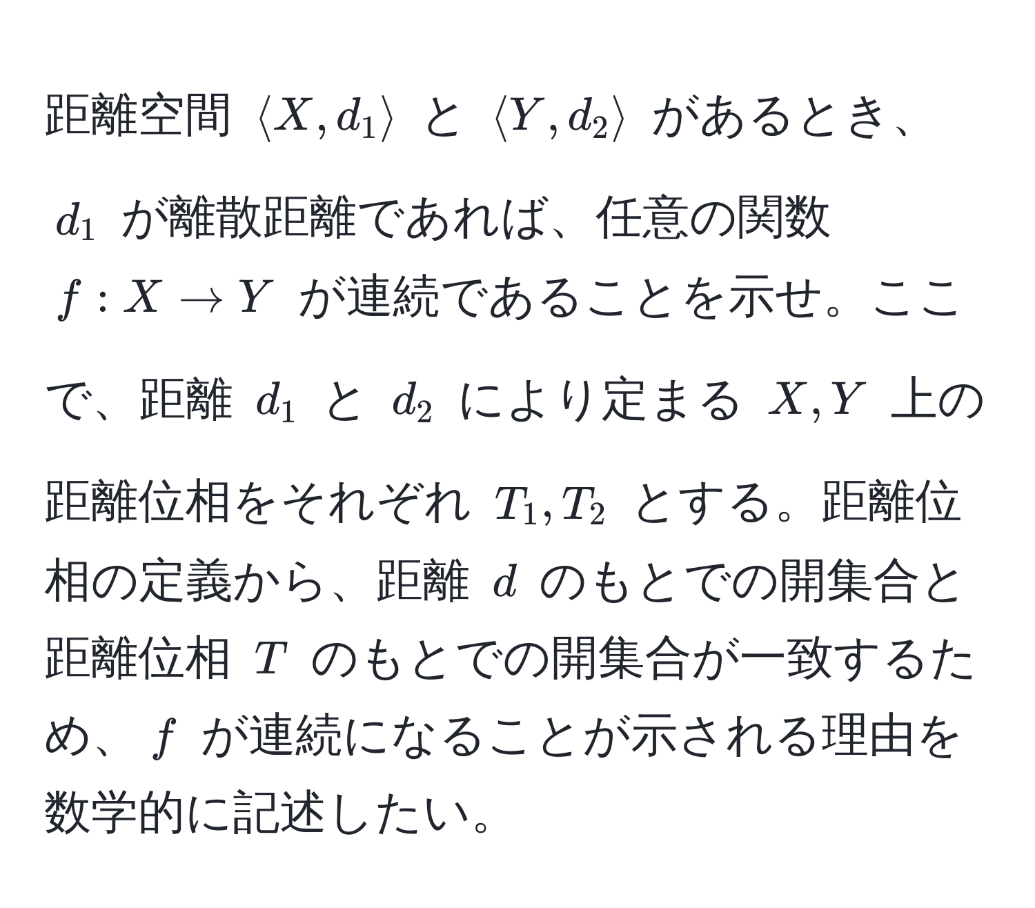 距離空間 $langle X, d_1 rangle$ と $langle Y, d_2 rangle$ があるとき、$d_1$ が離散距離であれば、任意の関数 $f: X to Y$ が連続であることを示せ。ここで、距離 $d_1$ と $d_2$ により定まる $X, Y$ 上の距離位相をそれぞれ $T_1, T_2$ とする。距離位相の定義から、距離 $d$ のもとでの開集合と距離位相 $T$ のもとでの開集合が一致するため、$f$ が連続になることが示される理由を数学的に記述したい。