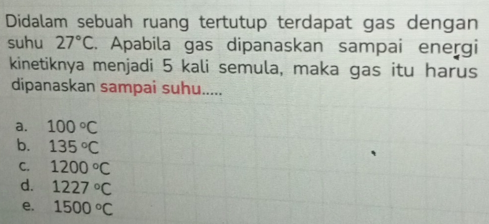 Didalam sebuah ruang tertutup terdapat gas dengan
suhu 27°C. Apabila gas dipanaskan sampai energi
kinetiknya menjadi 5 kali semula, maka gas itu harus
dipanaskan sampai suhu.....
a. 100°C
b. 135°C
C. 1200°C
d. 1227°C
e. 1500°C