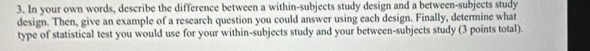 In your own words, describe the difference between a within-subjects study design and a between-subjects study 
design. Then, give an example of a research question you could answer using each design. Finally, determine what 
type of statistical test you would use for your within-subjects study and your between-subjects study (3 points total).