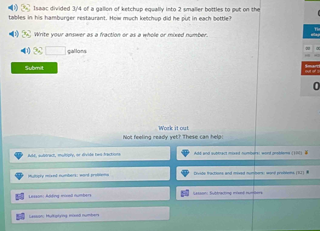 Isaac divided 3/4 of a gallon of ketchup equally into 2 smaller bottles to put on the 
tables in his hamburger restaurant. How much ketchup did he put in each bottle? 
Tir 
Write your answer as a fraction or as a whole or mixed number. elap 
x_A□ gallons 
Submit 
Smarts 
out of 1 
0 
Work it out 
Not feeling ready yet? These can help: 
Add, subtract, multiply, or divide two fractions Add and subtract mixed numbers: word problems (100) 
Multiply mixed numbers; word problems Divide fractions and mixed numbers; word problems (82) 
Lesson: Adding mixed numbers Lesson: Subtracting mixed numbers 
Lesson: Multiplying mixed numbers