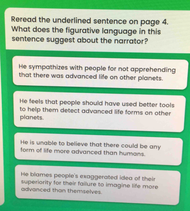 Reread the underlined sentence on page 4.
What does the figurative language in this
sentence suggest about the narrator?
He sympathizes with people for not apprehending
that there was advanced life on other planets.
He feels that people should have used better tools
to help them detect advanced life forms on other
planets.
He is unable to believe that there could be any
form of life more advanced than humans.
He blames people's exaggerated idea of their
superiority for their failure to imagine life more
advanced than themselves.