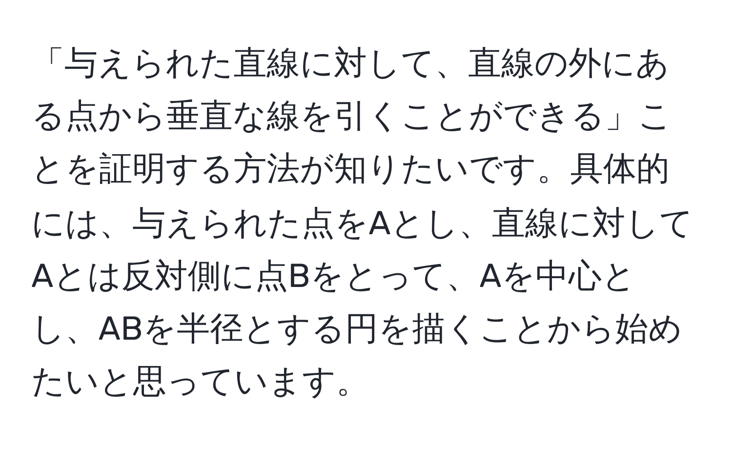 「与えられた直線に対して、直線の外にある点から垂直な線を引くことができる」ことを証明する方法が知りたいです。具体的には、与えられた点をAとし、直線に対してAとは反対側に点Bをとって、Aを中心とし、ABを半径とする円を描くことから始めたいと思っています。