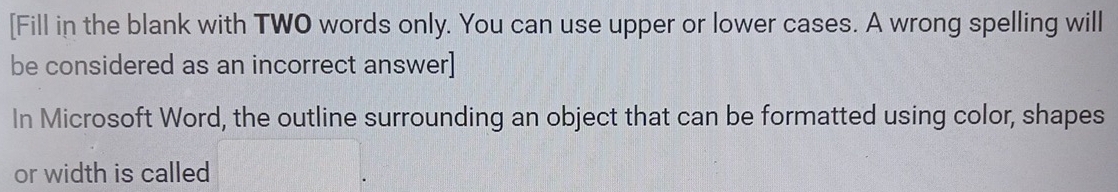 [Fill in the blank with TWO words only. You can use upper or lower cases. A wrong spelling will 
be considered as an incorrect answer] 
In Microsoft Word, the outline surrounding an object that can be formatted using color, shapes 
or width is called