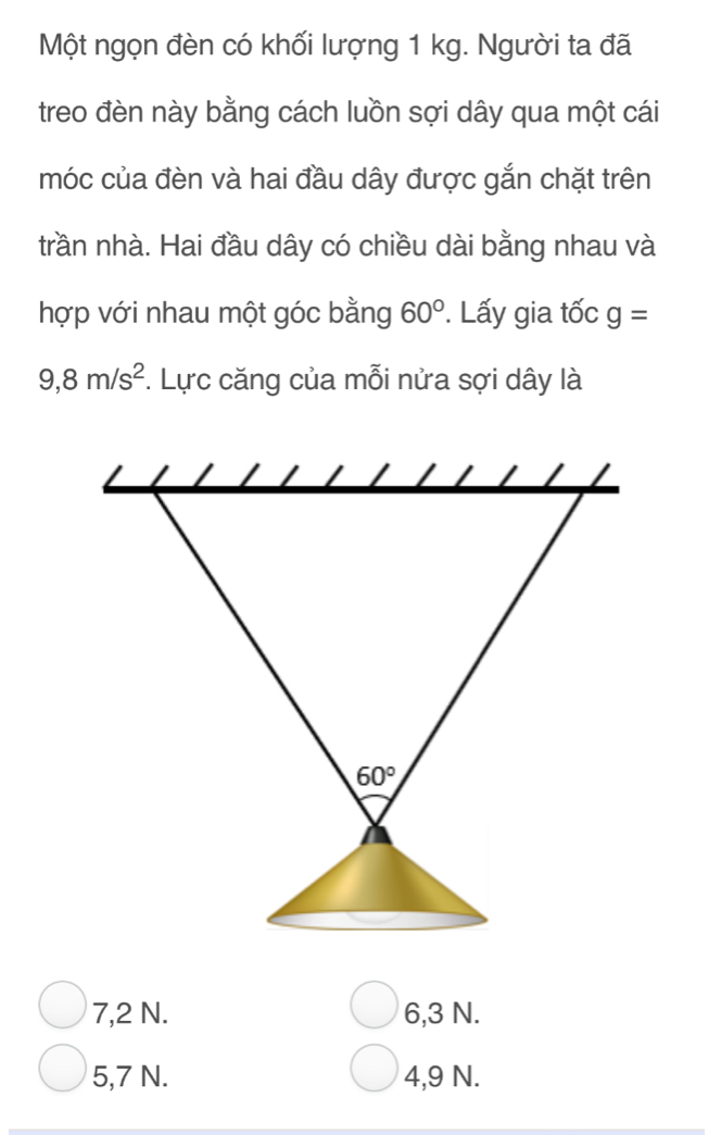 Một ngọn đèn có khối lượng 1 kg. Người ta đã
treo đèn này bằng cách luồn sợi dây qua một cái
móc của đèn và hai đầu dây được gắn chặt trên
trần nhà. Hai đầu dây có chiều dài bằng nhau và
hợp với nhau một góc bằng 60°. Lấy gia tốc g=
9,8m/s^2. Lực căng của mỗi nửa sợi dây là
60°
7,2 N. 6,3 N.
5,7 N. 4,9 N.