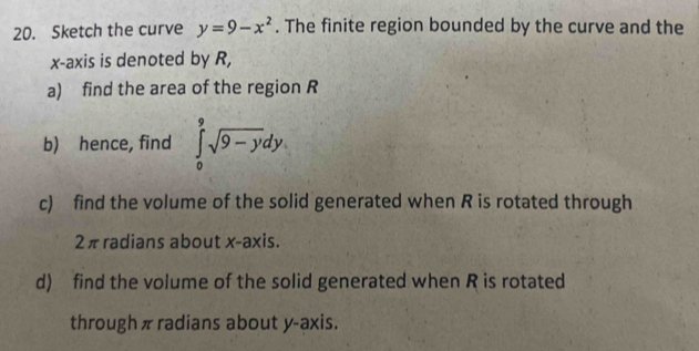 Sketch the curve y=9-x^2. The finite region bounded by the curve and the 
x-axis is denoted by R, 
a) find the area of the region R
b) hence, find ∈tlimits _0^(9sqrt 9-y)dy
c) find the volume of the solid generated when R is rotated through
2πradians about x-axis. 
d) find the volume of the solid generated when R is rotated 
through πradians about y-axis.