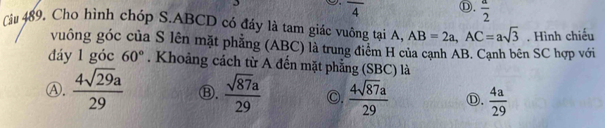 overline 4
Ⓓ.  a/2 
Câu 489. Cho hình chóp S. ABCD có đáy là tam giác vuông tại A, AB=2a, AC=asqrt(3). Hình chiếu
vuông góc của S lên mặt phẳng (ABC) là trung điểm H của cạnh AB. Cạnh bên SC hợp với
đáy 1 góc 60°. Khoảng cách từ A đến mặt phẳng (SBC) là
Ⓑ.
Ⓐ.  4sqrt(29)a/29   sqrt(87)a/29  ○.  4sqrt(87)a/29   4a/29 
Ⓓ.