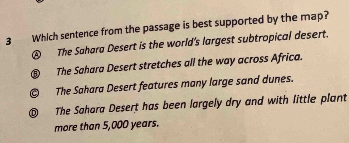 Which sentence from the passage is best supported by the map?
Ⓐ The Sahara Desert is the world’s largest subtropical desert.
⑧ The Sahara Desert stretches all the way across Africa.
© The Sahara Desert features many large sand dunes.
© The Sahara Desert has been largely dry and with little plant
more than 5,000 years.