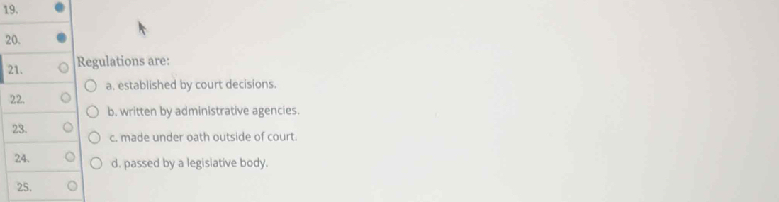 Regulations are:
a. established by court decisions.
22.
b. written by administrative agencies.
23.
c. made under oath outside of court.
24. d. passed by a legislative body.
25.