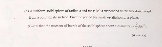 A uniform solid sphere of radius a and mass M is suspended vertically downward 
from a point on its surface. Find the period for small oscillation in a plane. 
(Given that the moment of inertia of the solid sphere about a diameter is  2/5 Mu^2). 
(4 marks)