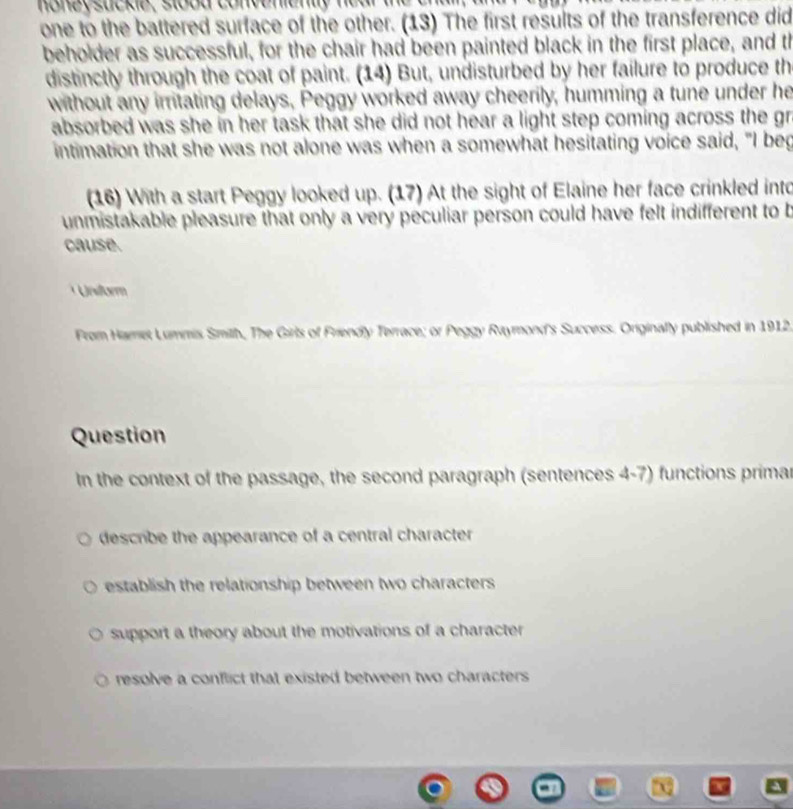 money sucke, stood convenienty near the t 
one to the battered surface of the other. (13) The first results of the transference did
beholder as successful, for the chair had been painted black in the first place, and th
distinctly through the coat of paint. (14) But, undisturbed by her failure to produce th
without any irritating delays, Peggy worked away cheerily, humming a tune under he
absorbed was she in her task that she did not hear a light step coming across the gr
intimation that she was not alone was when a somewhat hesitating voice said, "I beg
(16) With a start Peggy looked up. (17) At the sight of Elaine her face crinkled into
unmistakable pleasure that only a very peculiar person could have felt indifferent to b
cause.
* Unsitorm
From Hamet Lummis Smith, The Girls of Friendly Terrace; or Peggy Raymond's Success. Originally published in 1912,
Question
In the context of the passage, the second paragraph (sentences 4-7) functions primar
describe the appearance of a central character.
establish the relationship between two characters
support a theory about the motivations of a character
resolve a conflict that existed between two characters .