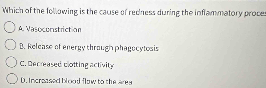 Which of the following is the cause of redness during the inflammatory proces
A. Vasoconstriction
B. Release of energy through phagocytosis
C. Decreased clotting activity
D. Increased blood flow to the area