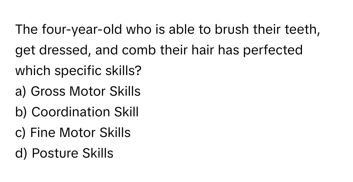 The four-year-old who is able to brush their teeth, get dressed, and comb their hair has perfected which specific skills? 

a) Gross Motor Skills
b) Coordination Skill
c) Fine Motor Skills
d) Posture Skills