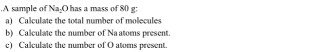 .A sample of Na₂O has a mass of 80 g : 
a) Calculate the total number of molecules 
b) Calculate the number of Na atoms present. 
c) Calculate the number of O atoms present.