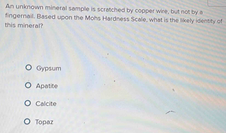 An unknown mineral sample is scratched by copper wire, but not by a
fingernail. Based upon the Mohs Hardness Scale, what is the likely identity of
this mineral?
Gypsum
Apatite
Calcite
Topaz