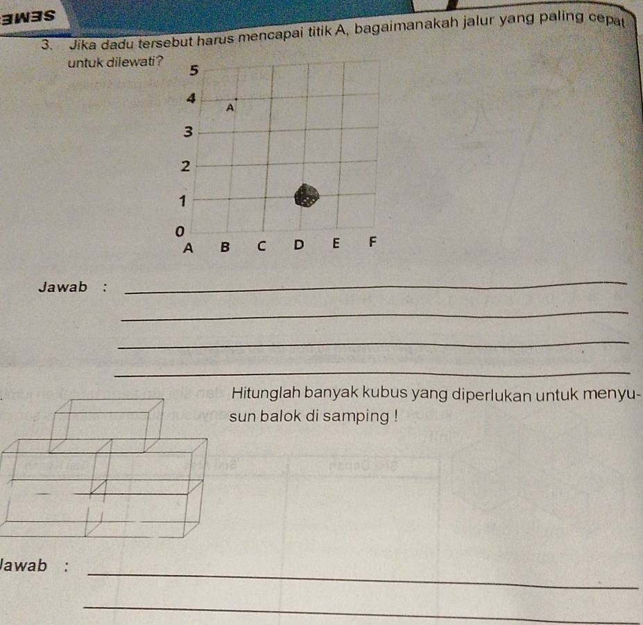 3W3S 
3. Jika dadu tersebut harus mencapai titik A, bagaimanakah jalur yang paling cepat 
untuk dilewati? 
Jawab : 
_ 
_ 
_ 
_ 
itunglah banyak kubus yang diperlukan untuk menyu- 
un balok di samping ! 
_ 
Jawab : 
_