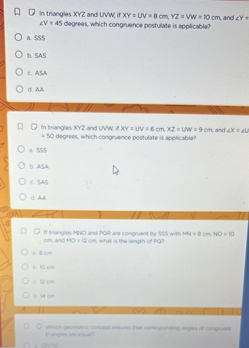 In triangles XYZ and UVW, if XY=UV=8cm, YZ=VW=10cm , and ∠ Y=
∠ V=45 degrees, which congruence postulate is applicable?
a. SSS
b. SAS
c. ASA
d. AA
In triangles XYZ and UVW, if XY=UV=6cm, XZ=UW=9cm , and ∠ X=∠ U
=50 degrees, which congruence postulate is applicable?
a. SSS
b. ASA
c. SAS
d. AA

If triangles MNO and PQR are congruent by SSS with MN=8cm, NO=10
cm, and MO=12cm what is the length of PQ?
a. 8 cm
b. 10,cm
c. 12 cm
d. 14 cm
Which geometric concept ensures that corresponding angles of congruent
triangles are equal?
CPETC