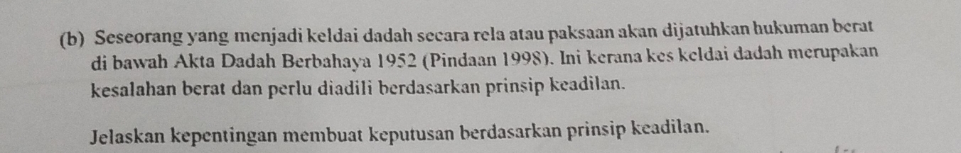 Seseorang yang menjadi keldai dadah secara rela atau paksaan akan dijatuhkan hukuman berat 
di bawah Akta Dadah Berbahaya 1952 (Pindaan 1998). Ini kerana kes kcldai dadah merupakan 
kesalahan berat dan perlu diadili berdasarkan prinsip keadilan. 
Jelaskan kepentingan membuat keputusan berdasarkan prinsip keadilan.