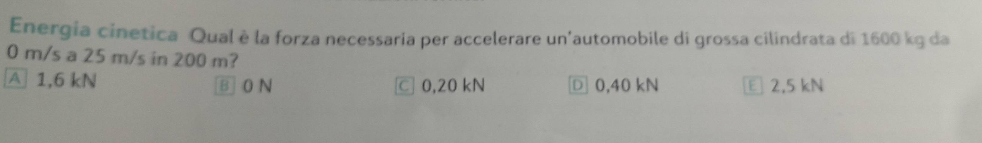 Energia cinetica Qual è la forza necessaria per accelerare un'automobile di grossa cilindrata di 1600 kg da
0 m/s a 25 m/s in 200 m?
A 1,6 kN
B 0 N C 0,20 kN Ⓓ 0,40 kN E 2,5 kN