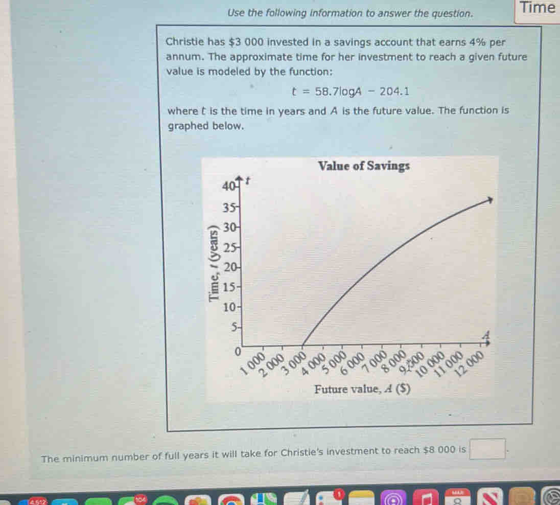 Use the following information to answer the question. Time 
Christie has $3 000 invested in a savings account that earns 4% per 
annum. The approximate time for her investment to reach a given future 
value is modeled by the function:
t=58.7log A-204.1
where is the time in years and A is the future value. The function is 
graphed below. 
Value of Savings 
Future value, A ($) 
The minimum number of full years it will take for Christie's investment to reach $8 000 is
14612