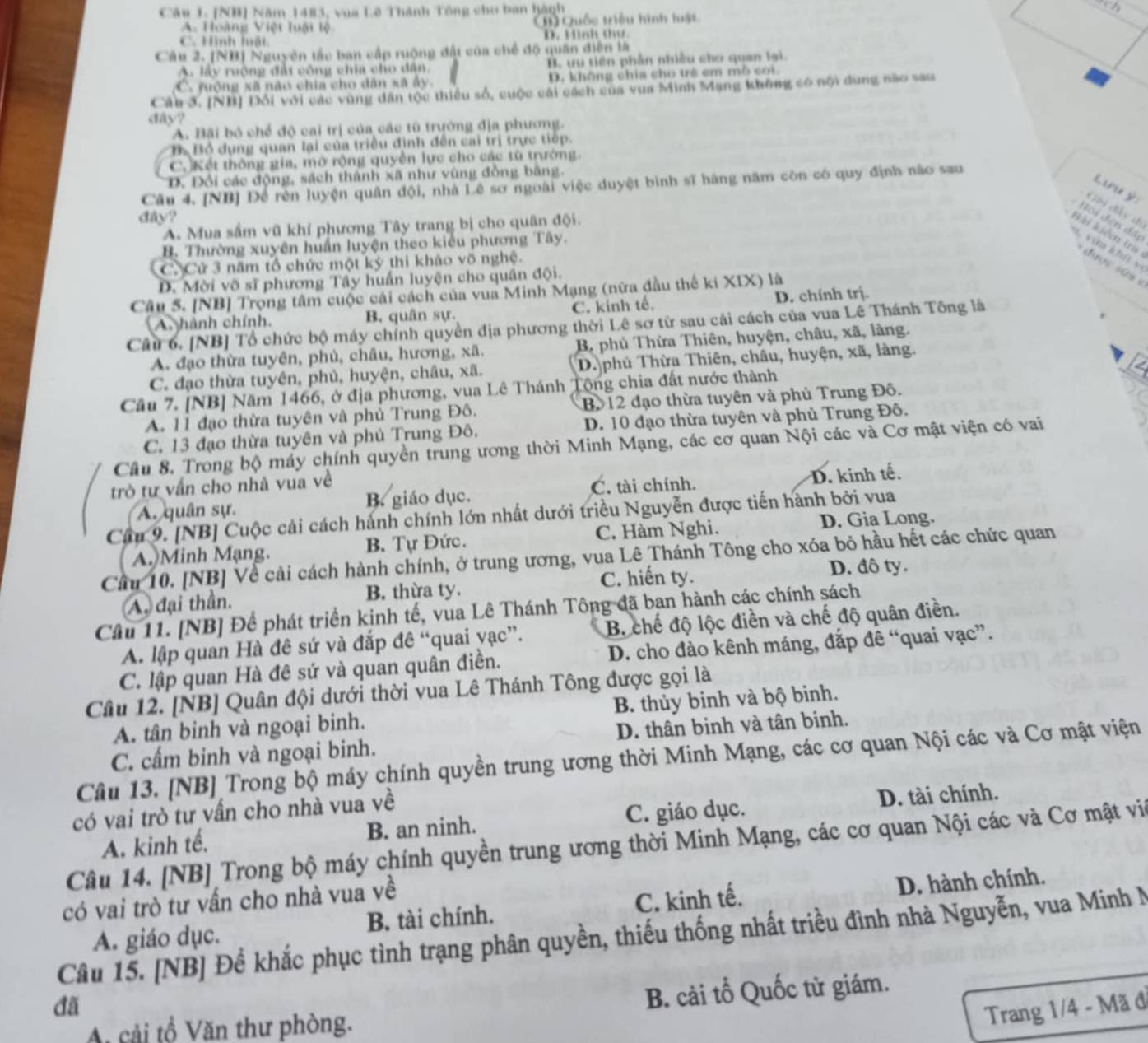 [NB] Năm 1483, vua Lê Thành Tổng cho ban hành
A. Hoàng Việt luật lệ 1 Quốc triều hình luật
C. Hình luật D. Mah đư
Câu 2, [NB) Nguyên tắc ban cấp ruộng đất của chế độ quân diễn là
A. lây ruộng đất công chia cho dân, B. ưu tiên phần nhiều cho quan lại.
C. rưộng xã não chia cho dân xã ấy D. không chia cho trẻ em mô coi.
Câu 3. [NB] Đổi với các vùng dân tộc thiều số, cuộc cái cách của vua Minh Mang không có nội dung não sau
dây?
A. Bãi bỏ chế độ cai trị của các tô trường địa phương.
B Bồ dụng quan lại của triều định đến cai trị trực tiếp.
C. Kết thông gia, mở rộng quyền lực cho các tù trường.
D. Đổi các động, sách thành xã như vùng đồng bằng.
Câu 4. [NB] Đề rên luyện quân đội, nhà Lê sơ ngoài việc duyệt bình sĩ hàng năm còn có quy định nào sau
Lưu ý:
Gii đây th
đây?
đội đến đấp
A. Mua sắm vũ khí phương Tây trang bị cho quân đội.
Bài kiểm tr
B. Thường xuyên huấn luyện theo kiểu phương Tây.
a , vim khí v
C. Cử 3 năm tổ chức một kỷ thi khảo võ nghệ.
D. Mời võ sĩ phương Tây huấn luyện cho quân đội.
Câu 5. [NB] Trọng tâm cuộc cái cách của vua Minh Mạng (nữa đầu thế ki XIX) là
A. hành chính. B. quân sự. C. kinh tế. D. chính trị.
Cầu 6. [NB] Tổ chức bộ máy chỉnh quyền địa phương thời Lê sơ từ sau cái cách của vua Lê Thánh Tông là
A. đạo thừa tuyên, phủ, châu, hương, xã. B, phủ Thừa Thiên, huyện, châu, xã, làng.
C. đạo thừa tuyên, phủ, huyện, châu, xã. D. phú Thừa Thiên, châu, huyện, xã, làng.
Cầu 7. [NB] Năm 1466, ở địa phương, vua Lê Thánh Tộng chia đất nước thành
A. 11 đạo thừa tuyên và phủ Trung Đô. Bộ 12 đạo thừa tuyên và phủ Trung Đô.
C. 13 đạo thừa tuyên và phủ Trung Đô. D. 10 đạo thừa tuyên và phủ Trung Đô.
Câu 8. Trong bộ máy chính quyền trung ương thời Minh Mạng, các cơ quan Nội các và Cơ mật viện có vai
trò tư vấn cho nhà vua về
A. quân sự. B. giáo dục. C. tài chính. D. kinh tế.
Câu 9. [NB] Cuộc cải cách hành chính lớn nhất dưới triều Nguyễn được tiến hành bởi vua
A. Minh Mạng. B. Tự Đức. C. Hàm Nghi.
D. Gia Long.
Cầu 10. [NB] Về cải cách hành chính, ở trung ương, vua Lê Thánh Tông cho xóa bỏ hầu hết các chức quan
C. hiến ty. D. đô ty.
A. đại thần. B. thừa ty.
Cầu 11. [NB] Để phát triển kinh tế, vua Lê Thánh Tông đã ban hành các chính sách
A. lập quan Hà đê sứ và đắp đê “quai yạc”. B. chế độ lộc điền và chế độ quân điền.
C. lập quan Hà đê sứ và quan quân điền. D. cho đảo kênh máng, đắp đề “quai vạc”.
Câu 12. [NB] Quân đội dưới thời vua Lê Thánh Tông được gọi là
A. tân binh và ngoại binh. B. thủy binh và bộ binh.
C. cấm binh và ngoại binh. D. thân binh và tân binh.
Câu 13. [NB] Trong bộ máy chính quyền trung ương thời Minh Mạng, các cơ quan Nội các và Cơ mật viện
có vai trò tư vấn cho nhà vua về
A. kinh tế. B. an ninh. C. giáo dục. D. tài chính.
Câu 14. [NB] Trong bộ máy chính quyền trung ương thời Minh Mạng, các cơ quan Nội các và Cơ mật vii
B. tài chính. C. kinh tế. D. hành chính.
có vai trò tư vấn cho nhà vua về
Câu 15. [NB] Để khắc phục tình trạng phân quyền, thiếu thống nhất triều đình nhà Nguyễn, vua Minh N A. giáo dục.
đã
cải tổ Văn thư phòng. B. cải tổ Quốc tử giám.
Trang 1/4 - Mã đ