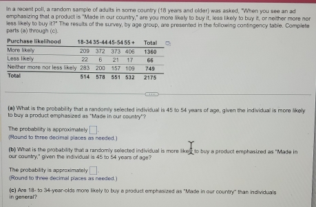 In a recent poll, a random sample of adults in some country (18 years and olfer) was asked, "When you see an ad
emphasizing that a product is "Made in our country," are you more likely to buy it, less likely to buy it, or neither more nor
less likely to buy it?" The results of the survey, by age group, are presented in the following contingency table. Complete
parts (a) through (c).
(a) What is the probability that a randomly selected individual is 45 to 54 years of age, given the individual is more likely
to buy a product emphasized as "Made in our country"?
The probability is approximately □. 
(Round to three decimal places as needed.)
(b) What is the probability that a randomly selected individual is more liked to buy a product emphasized as "Made in
our country," given the individual is 45 to 54 years of age?
The probability is approximately □. 
(Round to three decimal places as needed.)
(c) Are 18 - to 34-year -olds more likely to buy a product emphasized as "Made in our country" than individuals
in general?