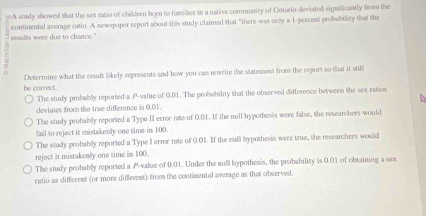 A study showed that the sex ratio of children born to families in a native community of Ontario deviated significantly from the
continental average ratio. A newspaper report about this study claimed that "there was only a 1 -percent probability that the
results were due to chance."
Determine what the result likely represents and how you can rewrite the statement from the report so that it still
be correct.
The study probably reported a P -value of 0.01. The probability that the observed difference between the sex ratios
deviates from the true difference is 0.01.
The study probably reported a Type II error rate of 0.01. If the null hypothesis were false, the researchers would
fail to reject it mistakenly one time in 100.
The study probably reported a Type I error rate of 0.01. If the null hypothesis were true, the researchers would
reject it mistakenly one time in 100.
The study probably reported a P -value of 0.01. Under the null hypothesis, the probability is 0.01 of obtaining a sex
ratio as different (or more different) from the continental average as that observed.