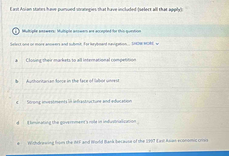 East Asian states have pursued strategies that have included (select all that apply):
i ) Multiple answers: Multiple answers are accepted for this question
Select one or more answers and submit. For keyboard navigation.., SHOW MORE
a Closing their markets to all international competition
b Authoritarian force in the face of labor unrest
c Strong investments in infrastructure and education
d Eliminating the government's role in industrialization
e Withdrawing from the IMF and World Bank because of the 1997 East Asian economic crisis