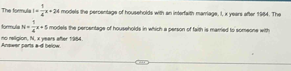 The formula I= 1/4 x+24 models the percentage of households with an interfaith marriage, I, x years after 1984. The 
formula N= 1/4 x+5 models the percentage of households in which a person of faith is married to someone with 
no religion, N, x years after 1984. 
Answer parts a-d below.