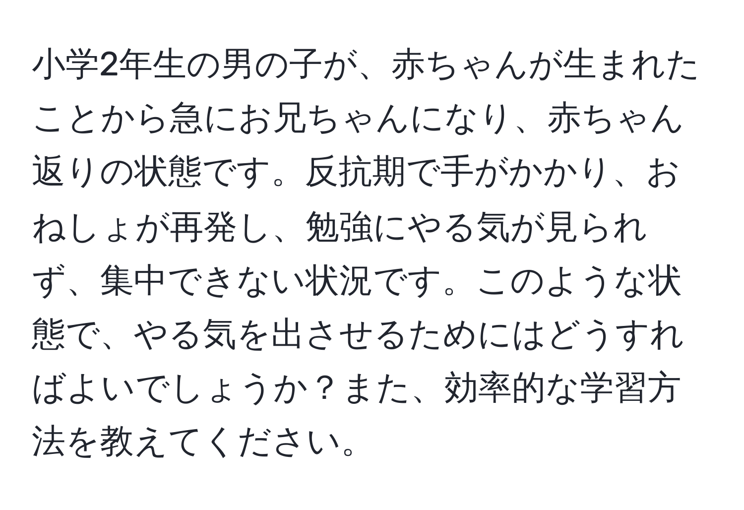 小学2年生の男の子が、赤ちゃんが生まれたことから急にお兄ちゃんになり、赤ちゃん返りの状態です。反抗期で手がかかり、おねしょが再発し、勉強にやる気が見られず、集中できない状況です。このような状態で、やる気を出させるためにはどうすればよいでしょうか？また、効率的な学習方法を教えてください。