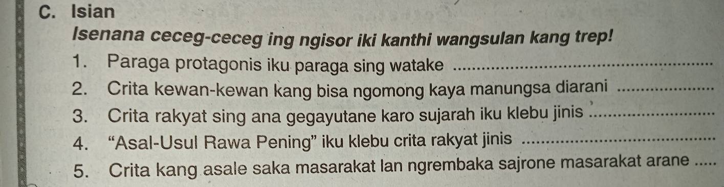 Isian 
Isenana ceceg-ceceg ing ngisor iki kanthi wangsulan kang trep! 
1. Paraga protagonis iku paraga sing watake_ 
2. Crita kewan-kewan kang bisa ngomong kaya manungsa diarani_ 
3. Crita rakyat sing ana gegayutane karo sujarah iku klebu jinis_ 
4. “Asal-Usul Rawa Pening” iku klebu crita rakyat jinis_ 
5. Crita kang asale saka masarakat Ian ngrembaka sajrone masarakat arane