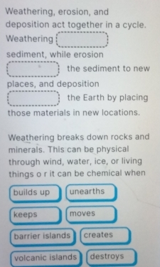 Weathering, erosion, and
deposition act together in a cycle.
Weathering
sediment, while erosion
the sediment to new
places, and deposition
the Earth by placing
those materials in new locations.
Weathering breaks down rocks and
minerals. This can be physical
through wind, water, ice, or living
things o r it can be chemical when
builds up unearths
keeps moves
barrier islands creates
volcanic islands destroys