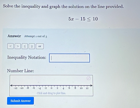 Solve the inequality and graph the solution on the line provided.
5x-15≤ 10
Answer Attempt 1 out of 3 
< > or 
Inequality Notation: □ 
Number Line: 
Submit Answer